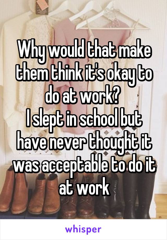 Why would that make them think it's okay to do at work? 
I slept in school but have never thought it was acceptable to do it at work