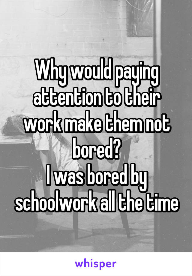 Why would paying attention to their work make them not bored?
I was bored by schoolwork all the time