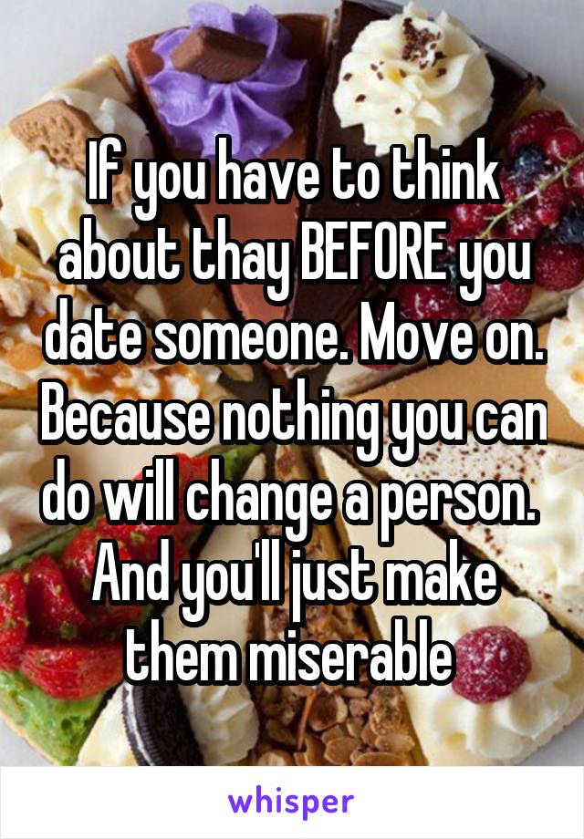 If you have to think about thay BEFORE you date someone. Move on. Because nothing you can do will change a person.  And you'll just make them miserable 