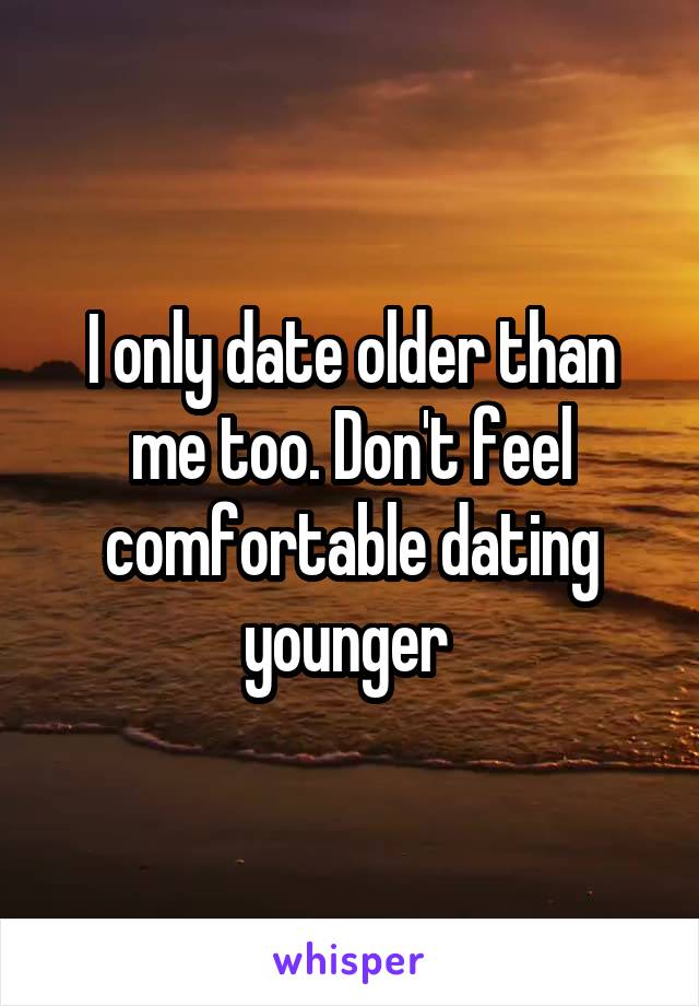I only date older than me too. Don't feel comfortable dating younger 
