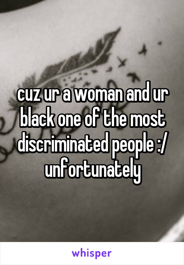 cuz ur a woman and ur black one of the most discriminated people :/ unfortunately