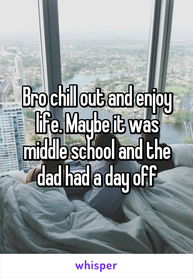 Bro chill out and enjoy life. Maybe it was middle school and the dad had a day off