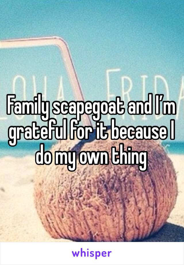 Family scapegoat and I’m grateful for it because I do my own thing 