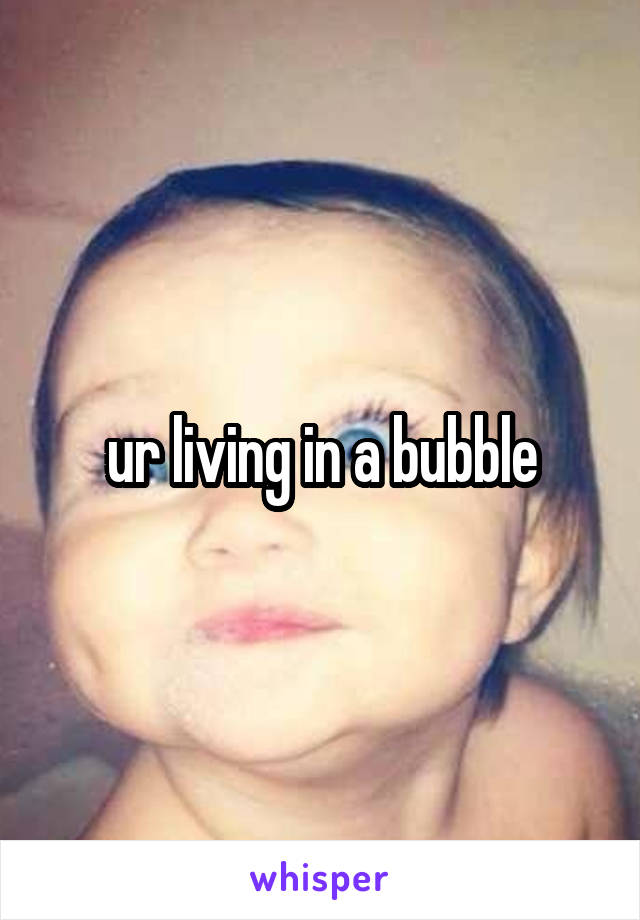 ur living in a bubble