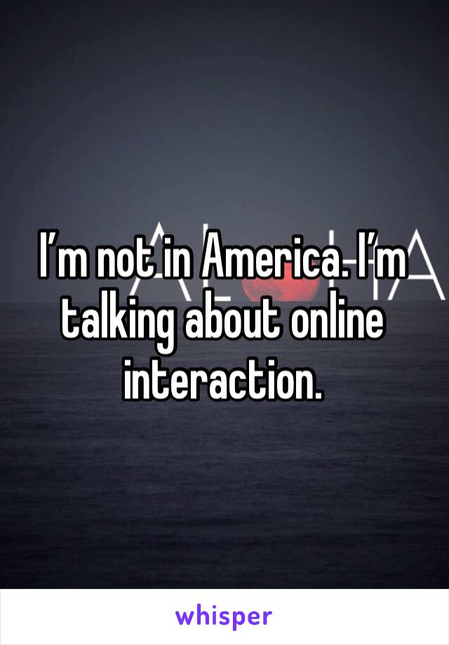 I’m not in America. I’m talking about online interaction. 