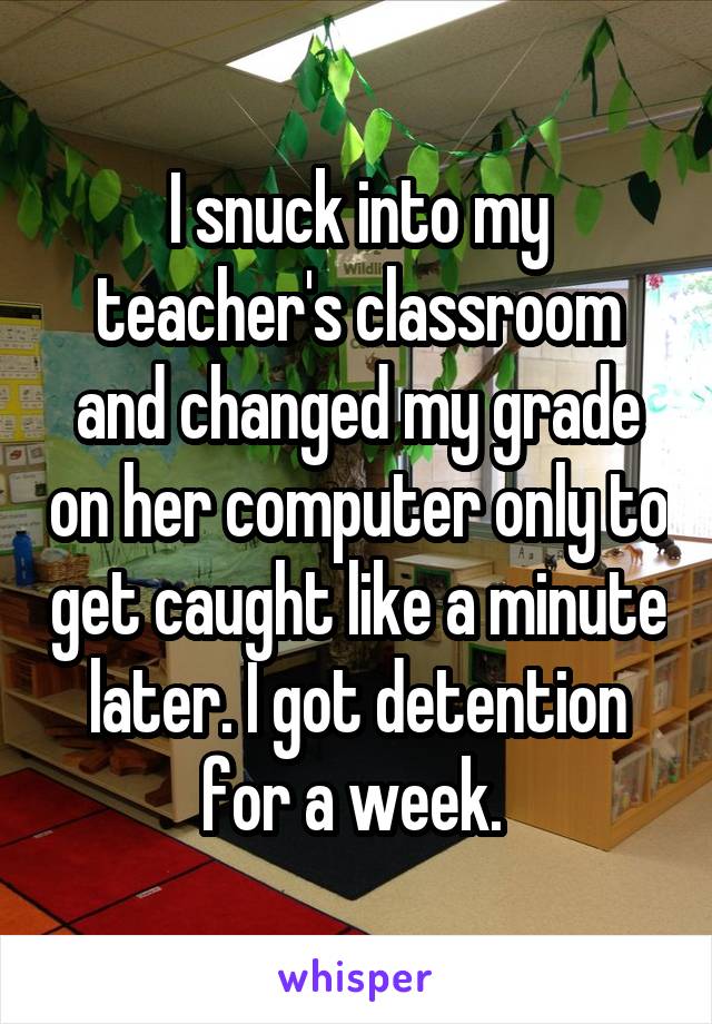 I snuck into my teacher's classroom and changed my grade on her computer only to get caught like a minute later. I got detention for a week. 
