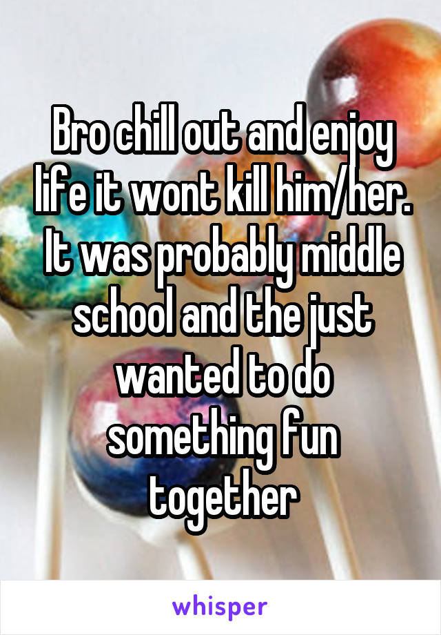 Bro chill out and enjoy life it wont kill him/her. It was probably middle school and the just wanted to do something fun together