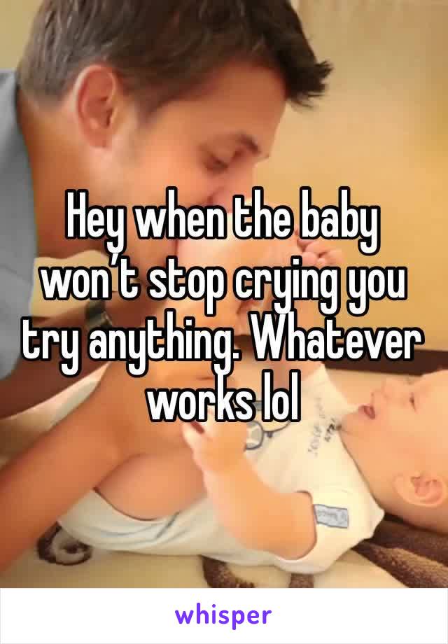 Hey when the baby won’t stop crying you try anything. Whatever works lol