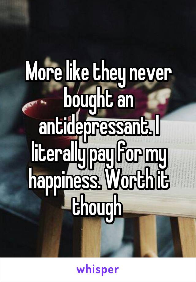 More like they never bought an antidepressant. I literally pay for my happiness. Worth it though 