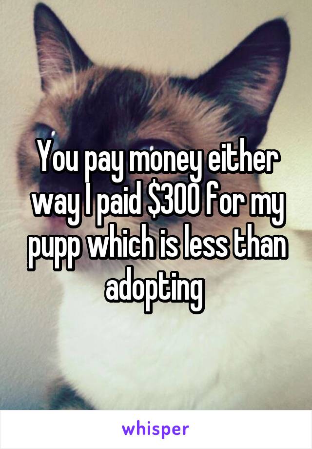 You pay money either way I paid $300 for my pupp which is less than adopting 