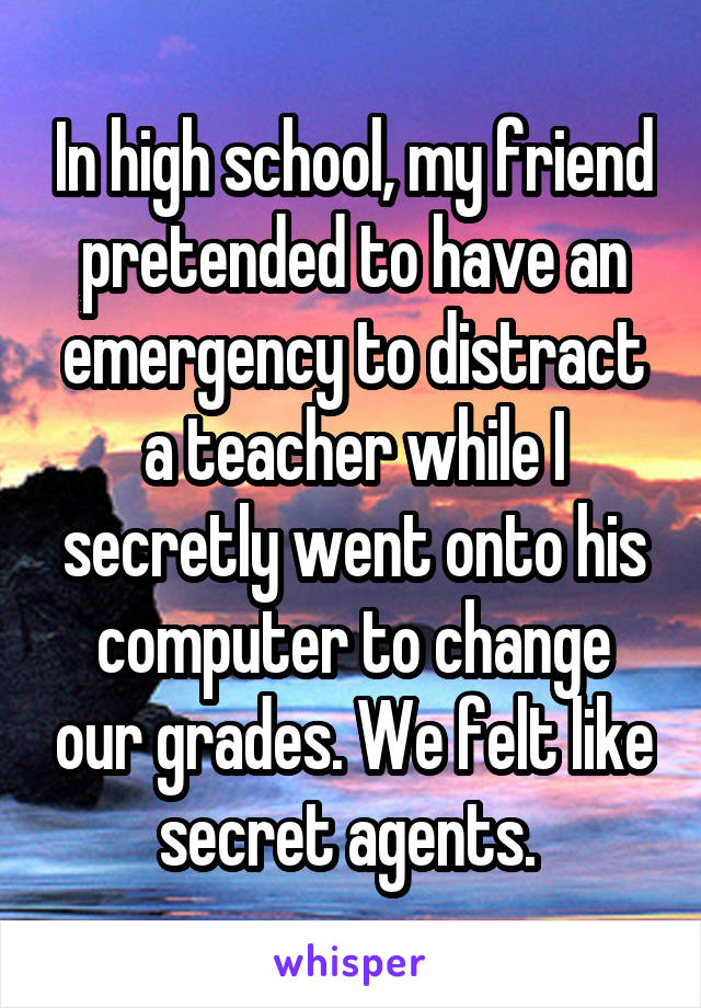 In high school, my friend pretended to have an emergency to distract a teacher while I secretly went onto his computer to change our grades. We felt like secret agents. 