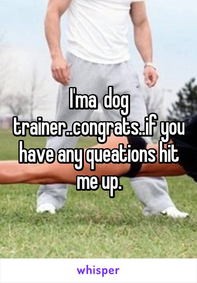 I'ma  dog trainer..congrats..if you have any queations hit me up.