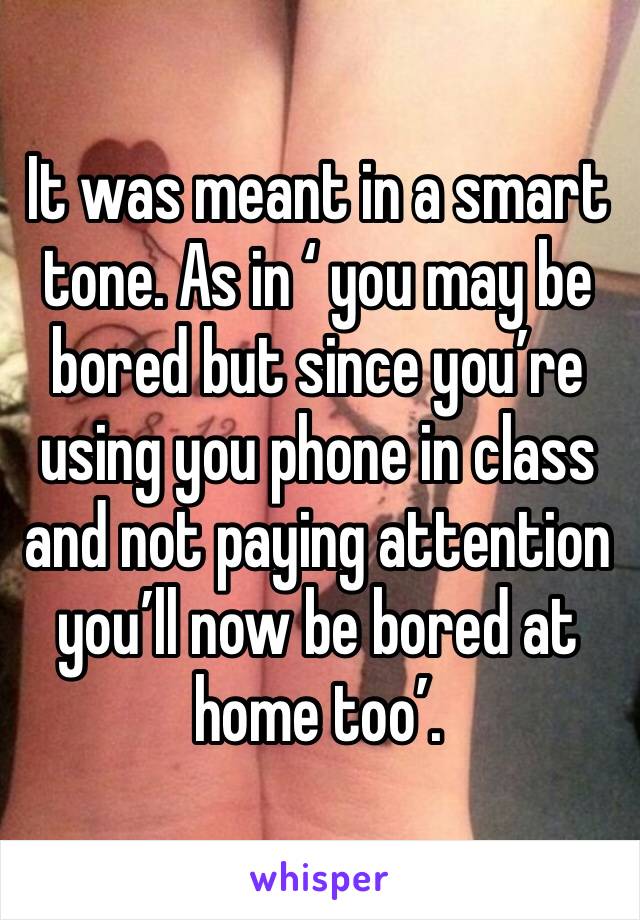 It was meant in a smart tone. As in ‘ you may be bored but since you’re using you phone in class and not paying attention you’ll now be bored at home too’. 