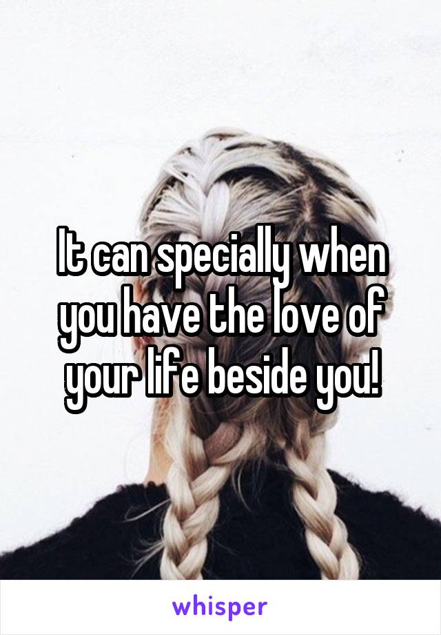 It can specially when you have the love of your life beside you!