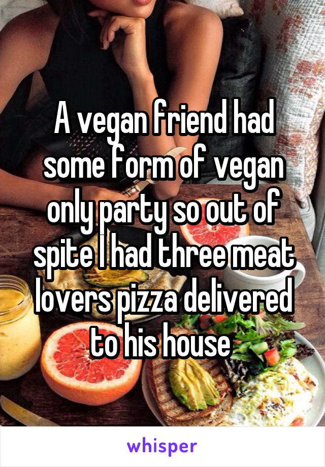A vegan friend had some form of vegan only party so out of spite I had three meat lovers pizza delivered to his house 