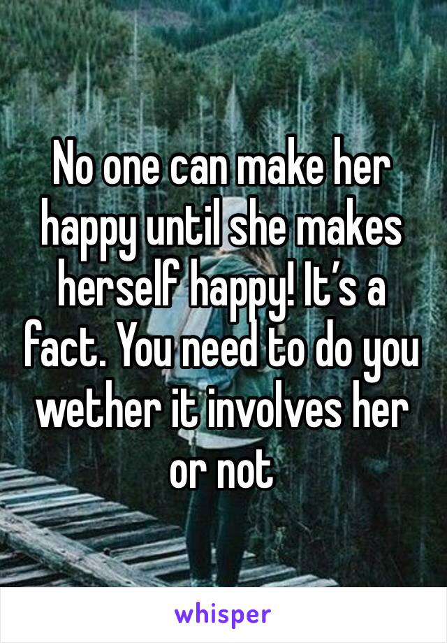 No one can make her happy until she makes herself happy! It’s a fact. You need to do you wether it involves her or not