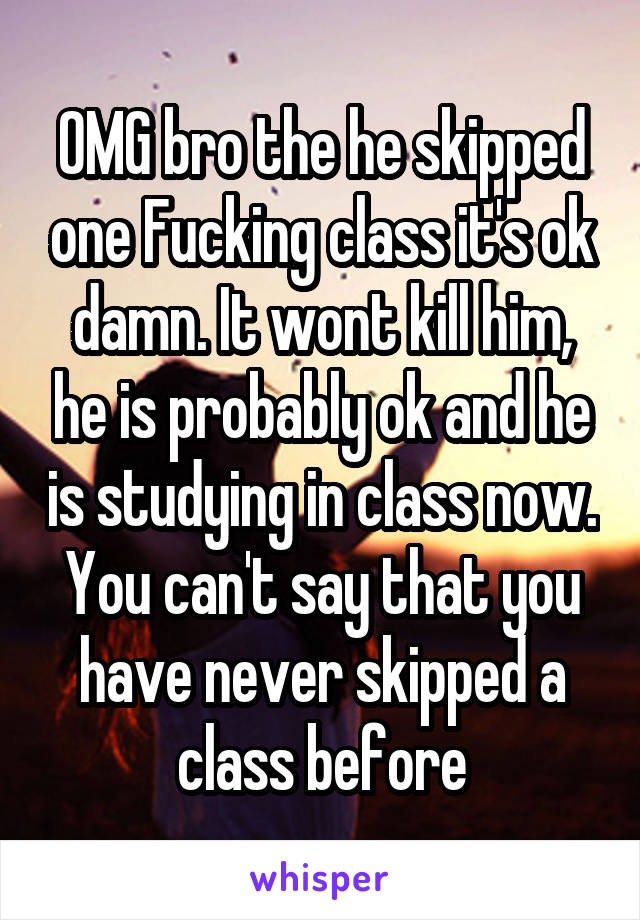 OMG bro the he skipped one Fucking class it's ok damn. It wont kill him, he is probably ok and he is studying in class now. You can't say that you have never skipped a class before