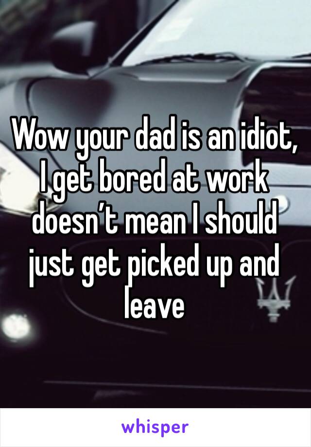 Wow your dad is an idiot, I get bored at work doesn’t mean I should just get picked up and leave