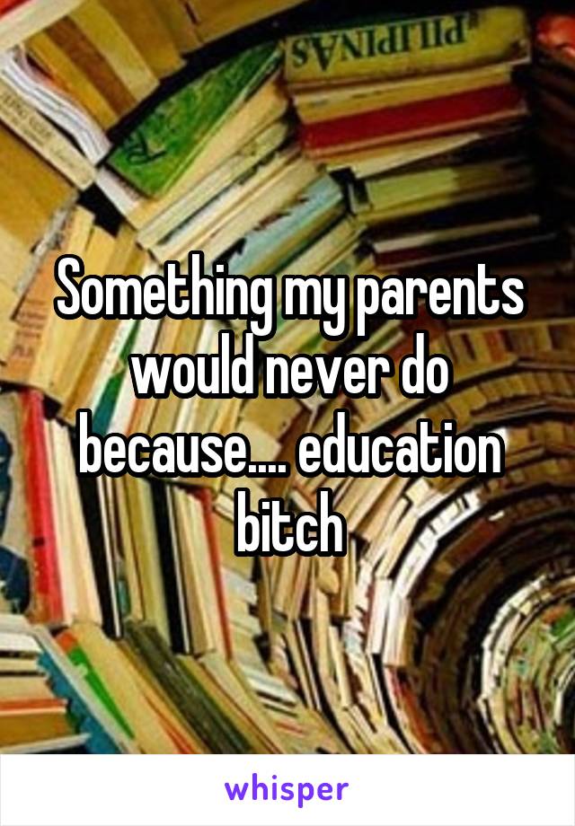 Something my parents would never do because.... education bitch