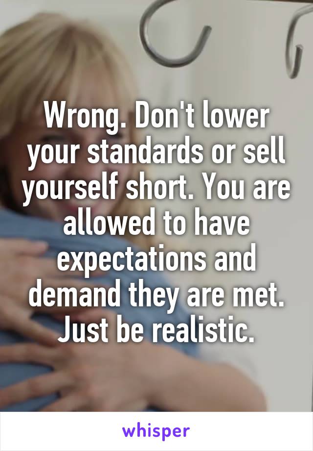 Wrong. Don't lower your standards or sell yourself short. You are allowed to have expectations and demand they are met. Just be realistic.