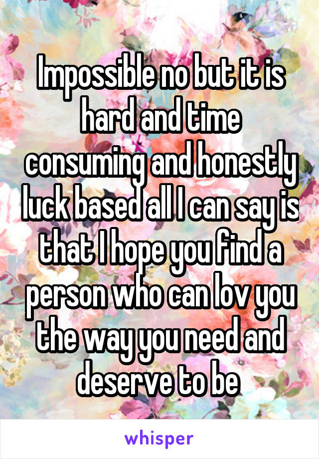 Impossible no but it is hard and time consuming and honestly luck based all I can say is that I hope you find a person who can lov you the way you need and deserve to be 