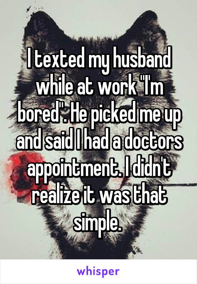 I texted my husband while at work "I'm bored". He picked me up and said I had a doctors appointment. I didn't realize it was that simple. 