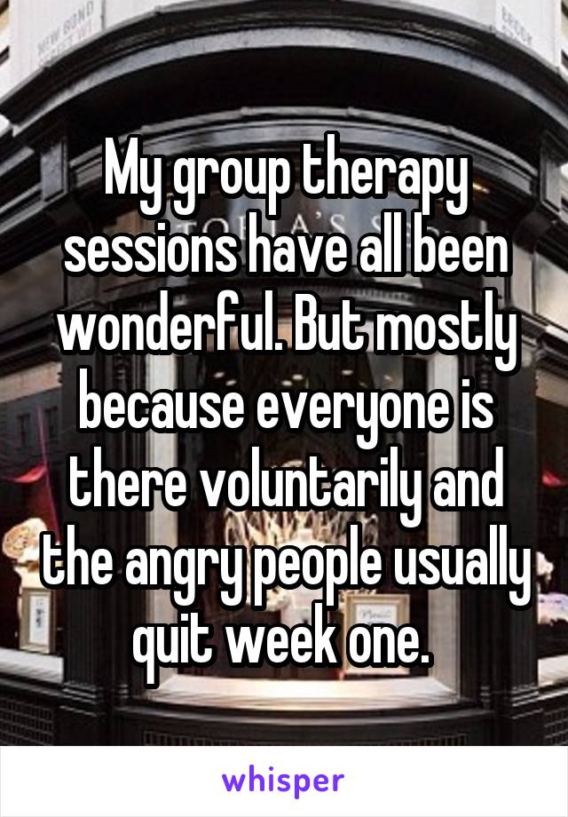 My group therapy sessions have all been wonderful. But mostly because everyone is there voluntarily and the angry people usually quit week one. 