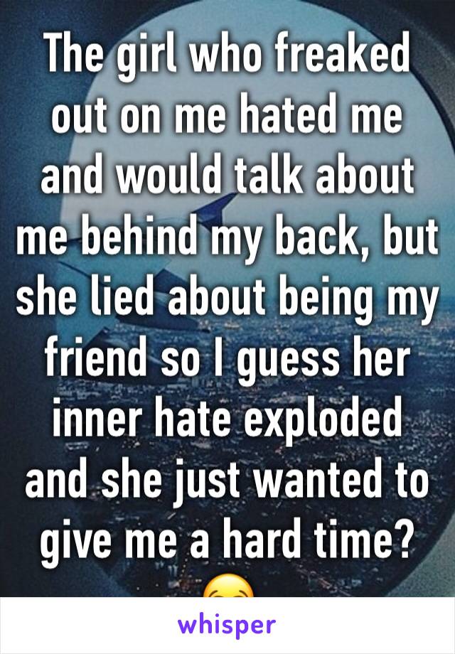 The girl who freaked out on me hated me and would talk about me behind my back, but she lied about being my friend so I guess her inner hate exploded and she just wanted to give me a hard time? 😂