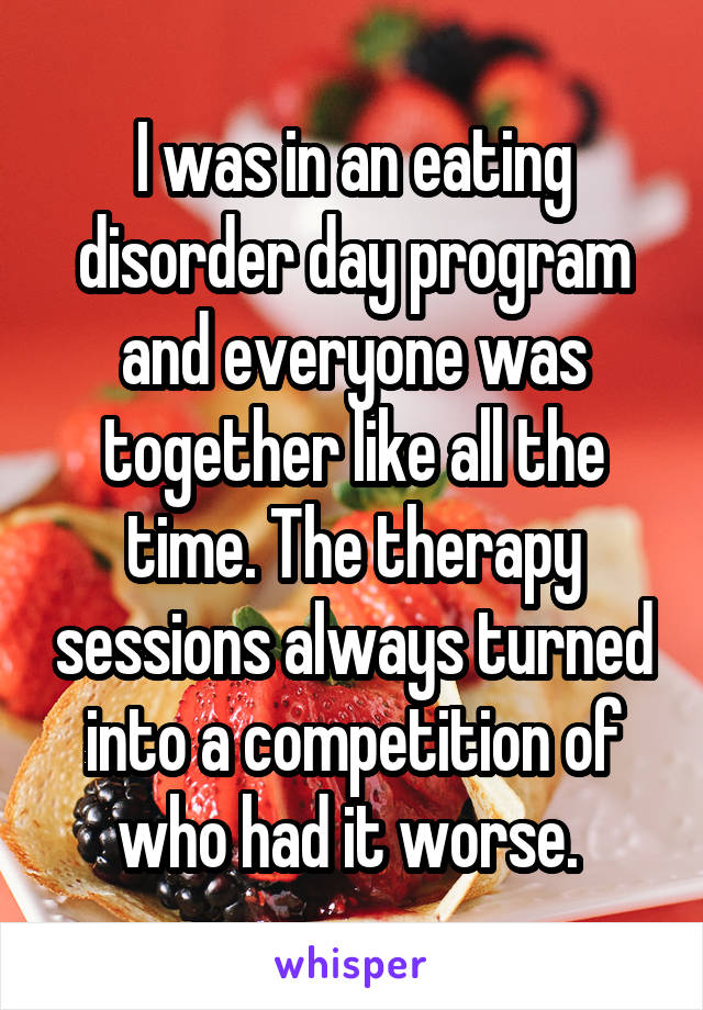 I was in an eating disorder day program and everyone was together like all the time. The therapy sessions always turned into a competition of who had it worse. 