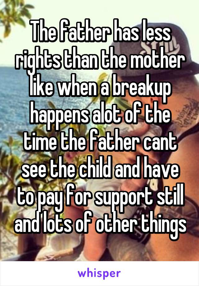 The father has less rights than the mother like when a breakup happens alot of the time the father cant see the child and have to pay for support still and lots of other things 