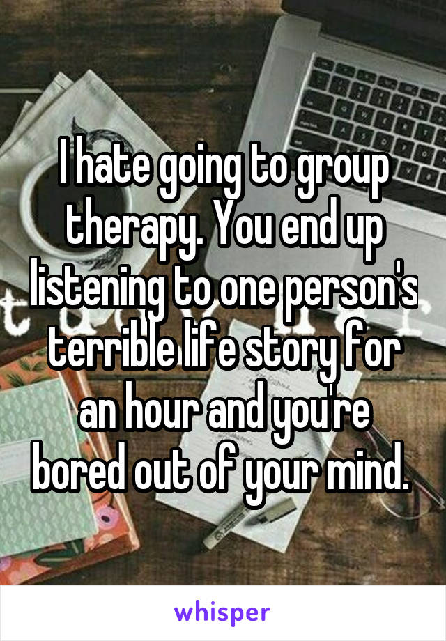 I hate going to group therapy. You end up listening to one person's terrible life story for an hour and you're bored out of your mind. 