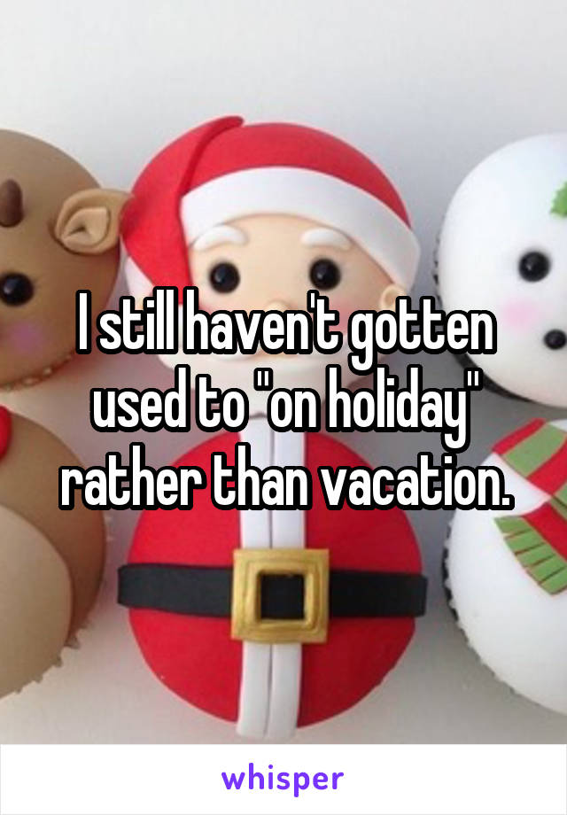 I still haven't gotten used to "on holiday" rather than vacation.