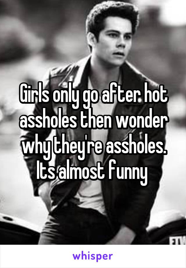 Girls only go after hot assholes then wonder why they're assholes. Its almost funny 
