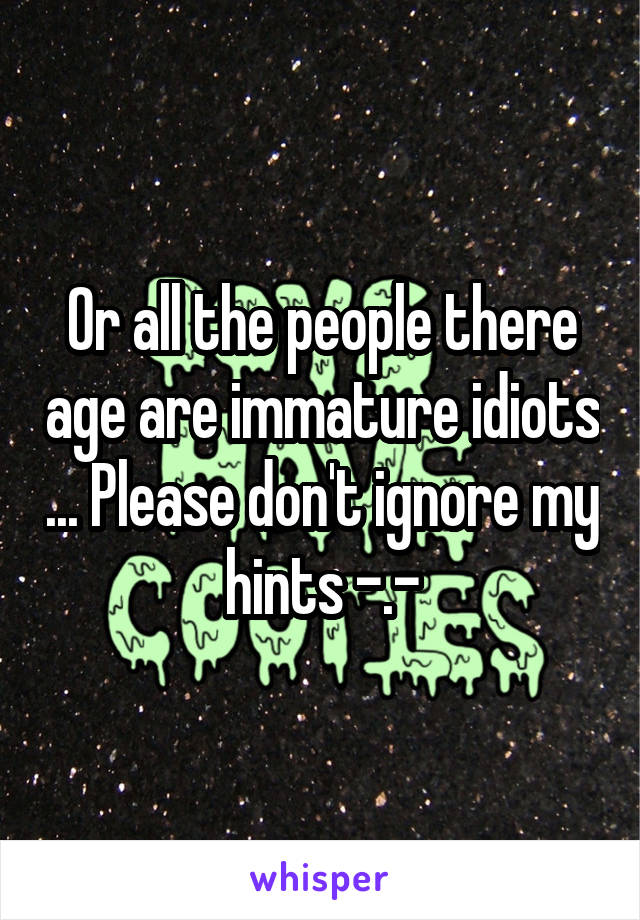Or all the people there age are immature idiots ... Please don't ignore my hints -.-