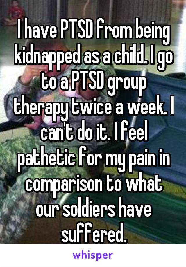 I have PTSD from being kidnapped as a child. I go to a PTSD group therapy twice a week. I can't do it. I feel pathetic for my pain in comparison to what our soldiers have suffered.