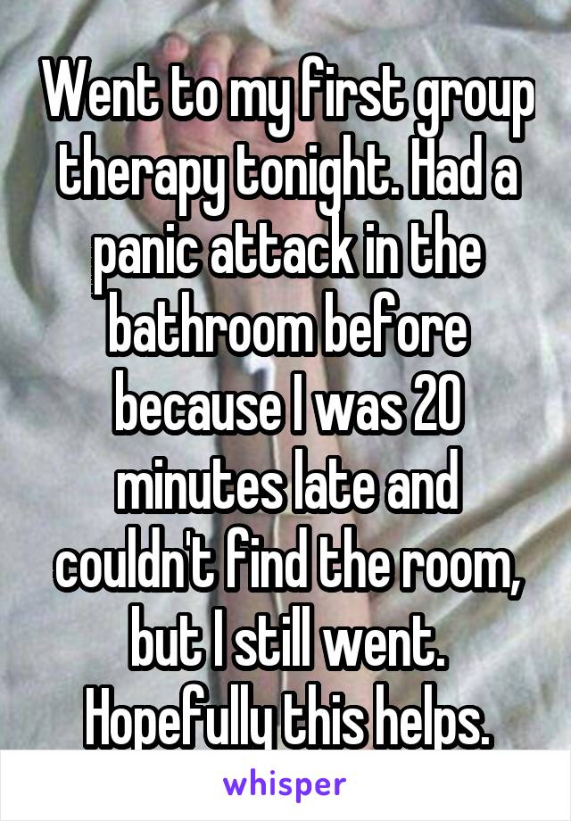 Went to my first group therapy tonight. Had a panic attack in the bathroom before because I was 20 minutes late and couldn't find the room, but I still went. Hopefully this helps.