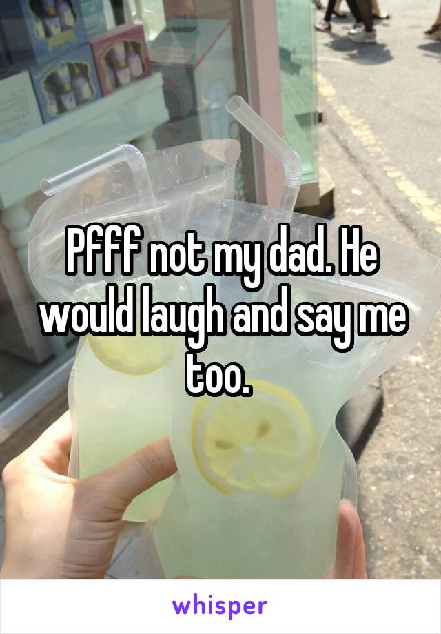 Pfff not my dad. He would laugh and say me too. 