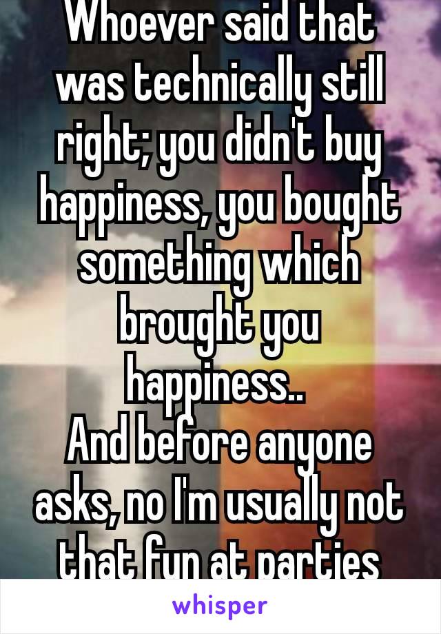 Whoever said that was technically still right; you didn't buy happiness, you bought something which brought you happiness.. 
And before anyone asks, no I'm usually not that fun at parties 😭