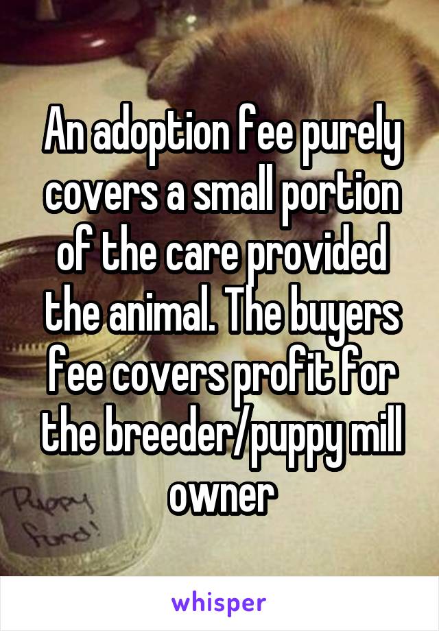 An adoption fee purely covers a small portion of the care provided the animal. The buyers fee covers profit for the breeder/puppy mill owner