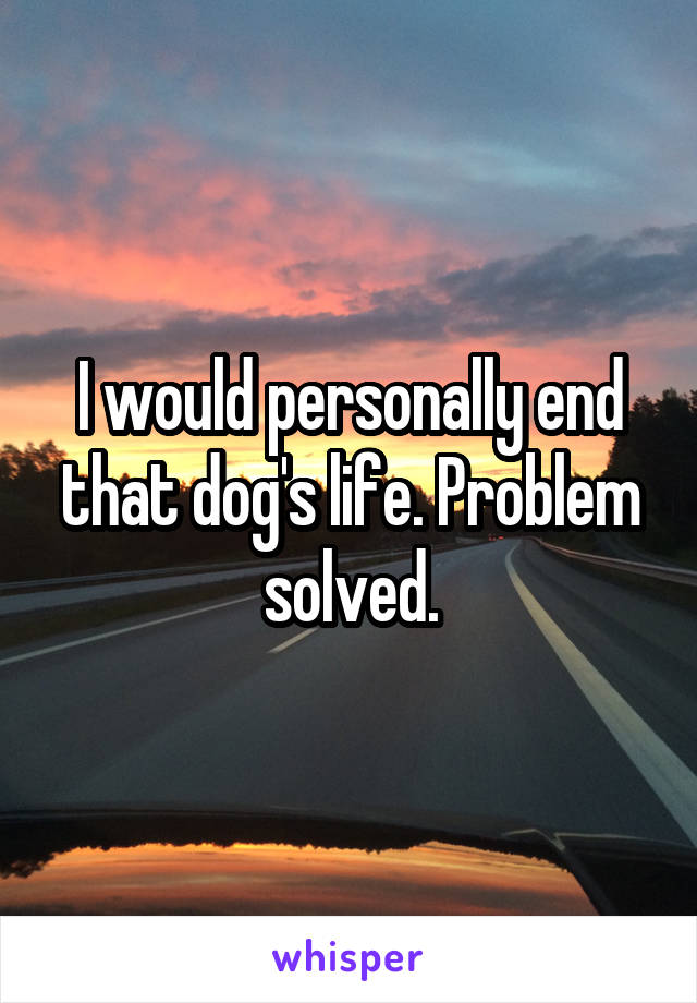 I would personally end that dog's life. Problem solved.