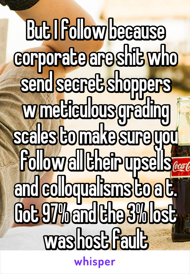 But I follow because corporate are shit who send secret shoppers w meticulous grading scales to make sure you follow all their upsells and colloqualisms to a t. Got 97% and the 3% lost was host fault
