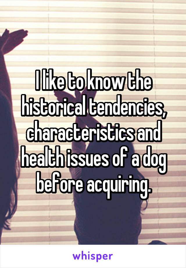 I like to know the historical tendencies, characteristics and health issues of a dog before acquiring.