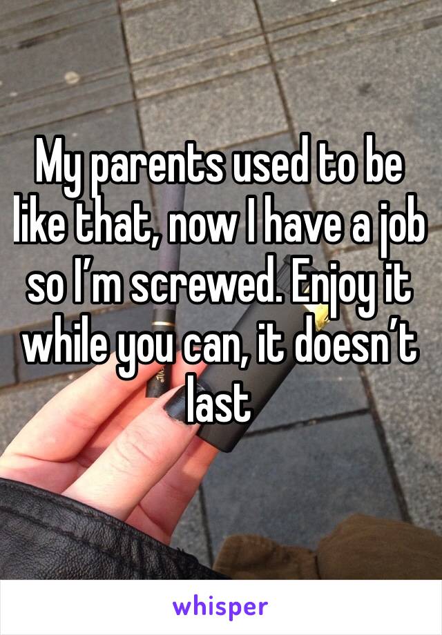 My parents used to be like that, now I have a job so I’m screwed. Enjoy it while you can, it doesn’t last
