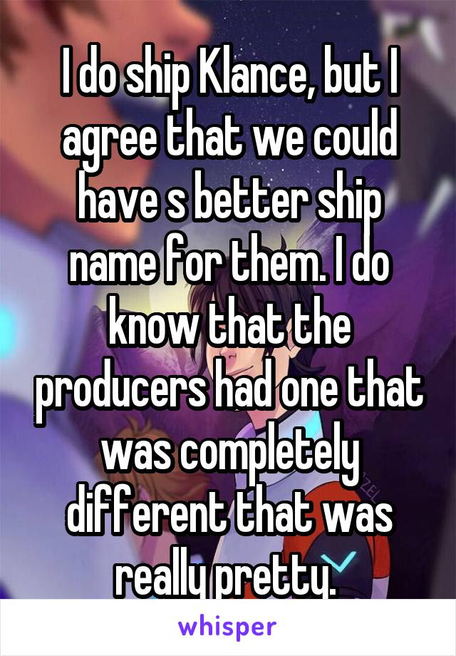 I do ship Klance, but I agree that we could have s better ship name for them. I do know that the producers had one that was completely different that was really pretty. 