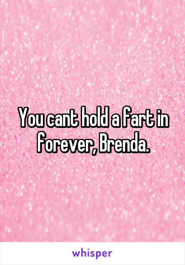 You cant hold a fart in forever, Brenda.