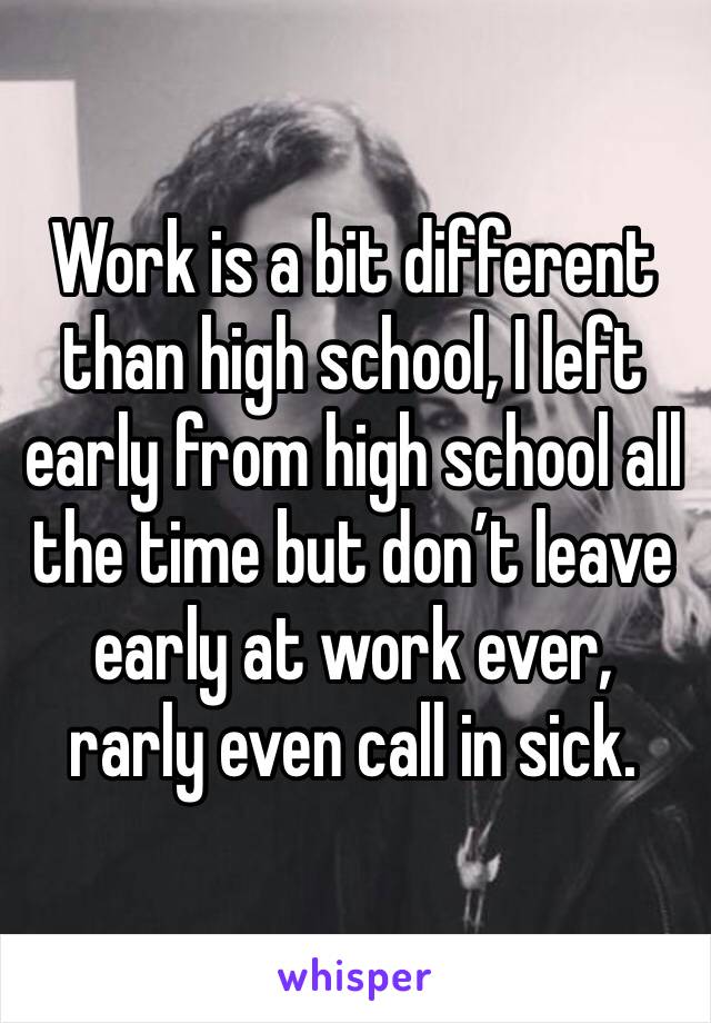 Work is a bit different than high school, I left early from high school all the time but don’t leave early at work ever, rarly even call in sick. 