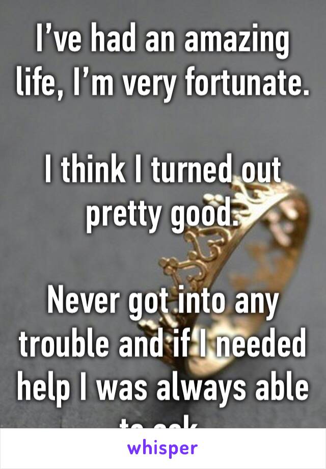 I’ve had an amazing life, I’m very fortunate.

I think I turned out pretty good.

Never got into any trouble and if I needed help I was always able to ask.