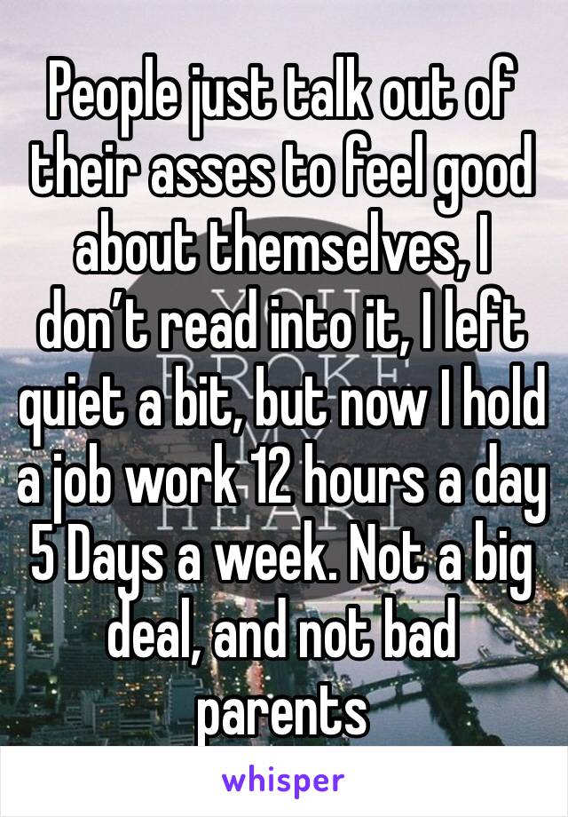 People just talk out of their asses to feel good about themselves, I don’t read into it, I left quiet a bit, but now I hold a job work 12 hours a day 5 Days a week. Not a big deal, and not bad parents