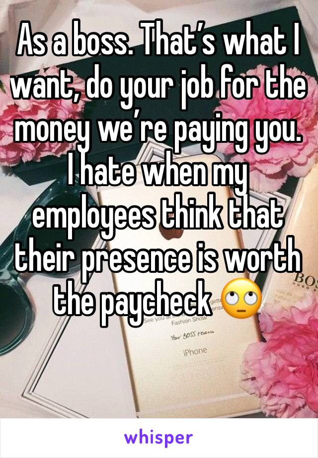 As a boss. That’s what I want, do your job for the money we’re paying you. I hate when my employees think that their presence is worth the paycheck 🙄