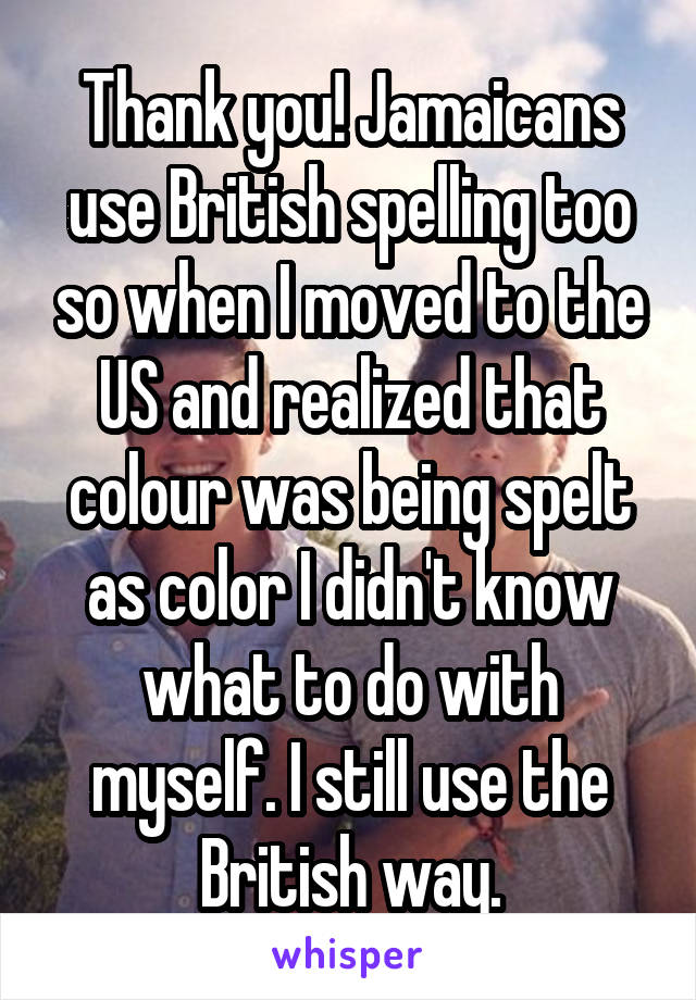 Thank you! Jamaicans use British spelling too so when I moved to the US and realized that colour was being spelt as color I didn't know what to do with myself. I still use the British way.